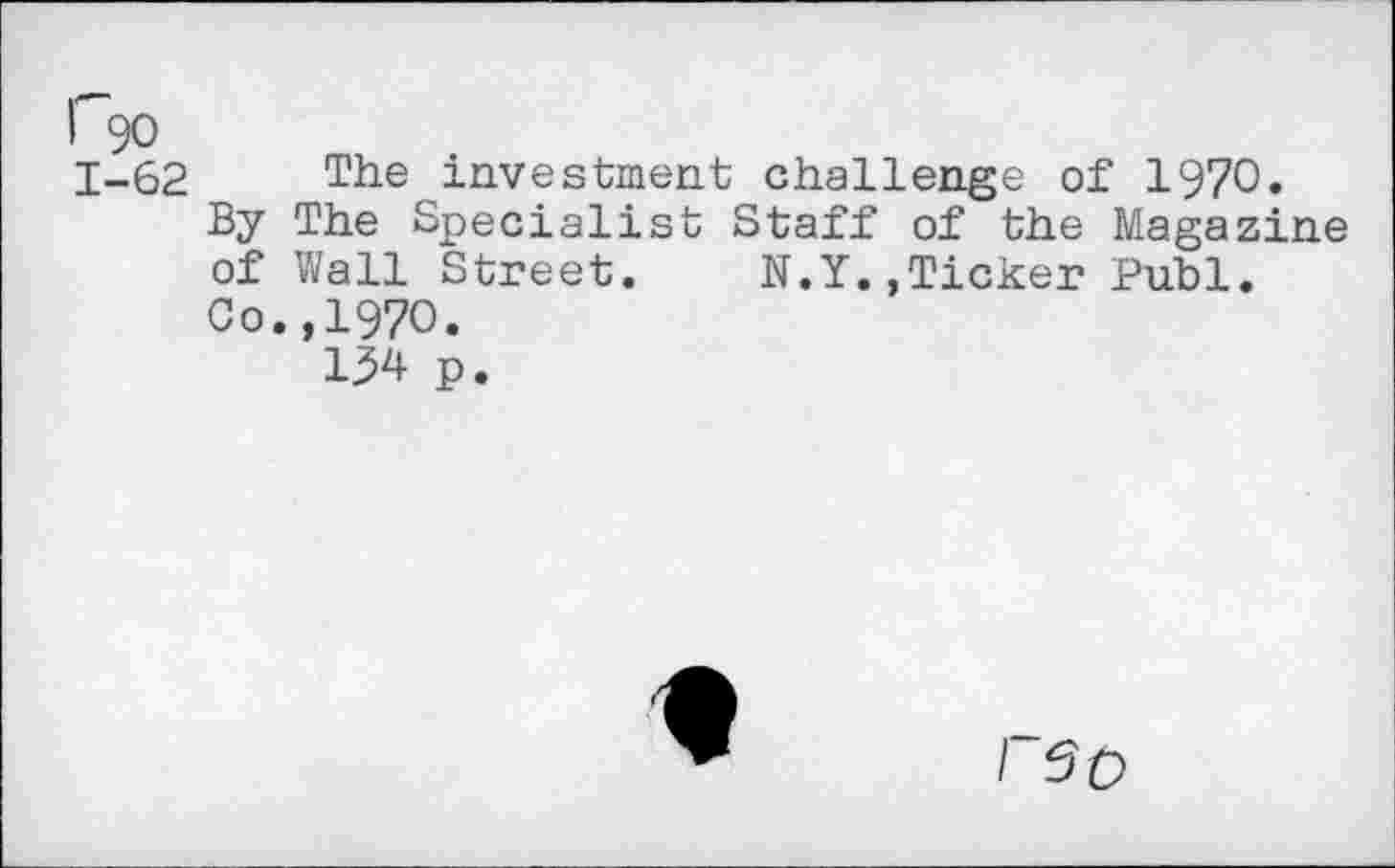 ﻿I 90
1-62 The investment challenge of 1970.
By The Specialist Staff of the Magazine of Wall Street.	N.Y.,Ticker Publ.
Co.,1970.
134 p.
/ $0